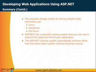 Developing Web Applications Using ASP.NET
The possible storage modes for storing session state
information are:
InProc
StateServer
SQLServer
ASP.NET has a powerful caching system that you can use to
improve the response time of your application.
The ASP.NET caching system automatically removes items
from the cache when system memory becomes scarce.
Summary (Contd.)
 