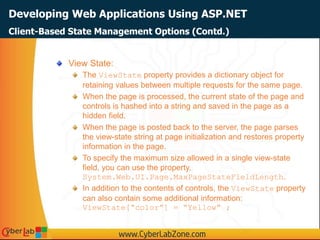 Developing Web Applications Using ASP.NET
View State:
The ViewState property provides a dictionary object for
retaining values between multiple requests for the same page.
When the page is processed, the current state of the page and
controls is hashed into a string and saved in the page as a
hidden field.
When the page is posted back to the server, the page parses
the view-state string at page initialization and restores property
information in the page.
To specify the maximum size allowed in a single view-state
field, you can use the property,
System.Web.UI.Page.MaxPageStateFieldLength.
In addition to the contents of controls, the ViewState property
can also contain some additional information:
ViewState[“color”] = “Yellow” ;
Client-Based State Management Options (Contd.)
 