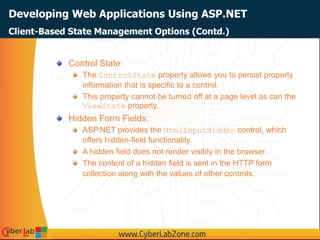 Developing Web Applications Using ASP.NET
Control State:
The ControlState property allows you to persist property
information that is specific to a control.
This property cannot be turned off at a page level as can the
ViewState property.
Hidden Form Fields:
ASP.NET provides the HtmlInputHidden control, which
offers hidden-field functionality.
A hidden field does not render visibly in the browser.
The content of a hidden field is sent in the HTTP form
collection along with the values of other controls.
Client-Based State Management Options (Contd.)
 