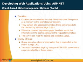Developing Web Applications Using ASP.NET
Cookies:
Cookies are stored either in a text file on the client file system
or in memory in the client browser session.
They contain site-specific information that a server sends to
the client along with the page output.
When the browser requests a page, the client sends the
information in the cookie along with the request information.
The server can read the cookie and extract its value.
Query Strings:
Query string is a piece of information that is appended to the
end of a page URL.
You must submit the page by using an HTTP GET command to
ensure availability of these values.
Client-Based State Management Options (Contd.)
 