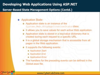 Developing Web Applications Using ASP.NET
Application State:
Application state is an instance of the
System.Web.HttpApplicationState class.
It allows you to save values for each active Web application.
Application state is stored in a key/value dictionary that is
created during each request to a specific URL.
It is a global storage mechanism that is accessible from all
pages in the Web application.
It supports the following events:
Application.Start
Application.End
Application.Error
The handlers for the preceding events can be defined in the
Global.asax file.
Server-Based State Management Options (Contd.)
 