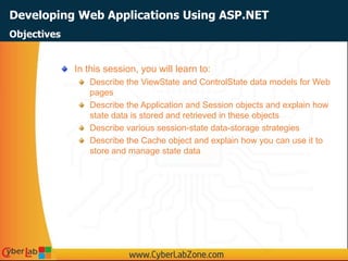 Developing Web Applications Using ASP.NET
In this session, you will learn to:
Describe the ViewState and ControlState data models for Web
pages
Describe the Application and Session objects and explain how
state data is stored and retrieved in these objects
Describe various session-state data-storage strategies
Describe the Cache object and explain how you can use it to
store and manage state data
Objectives
 