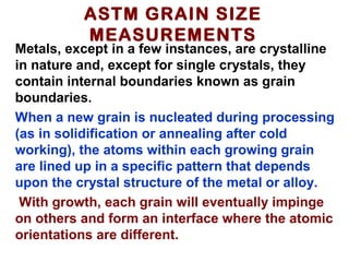 ASTM GRAIN SIZE
MEASUREMENTS
Metals, except in a few instances, are crystalline
in nature and, except for single crystals, they
contain internal boundaries known as grain
boundaries.
When a new grain is nucleated during processing
(as in solidification or annealing after cold
working), the atoms within each growing grain
are lined up in a specific pattern that depends
upon the crystal structure of the metal or alloy.
With growth, each grain will eventually impinge
on others and form an interface where the atomic
orientations are different.
 