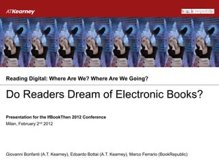 Reading Digital: Where Are We? Where Are We Going?


Do Readers Dream of Electronic Books?
Presentation for the IfBookThen 2012 Conference
Milan, February 2nd 2012




Giovanni Bonfanti (A.T. Kearney), Edoardo Bottai (A.T. Kearney), Marco Ferrario (BookRepublic)
 