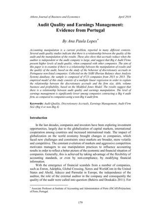 Athens Journal of Business and Economics April 2018
179
Audit Quality and Earnings Management:
Evidence from Portugal
By Ana Paula Lopes
Accounting manipulation is a current problem, reported in many different contexts.
Several audit quality studies indicate that there is a relationship between the quality of the
audit and the manipulation of the results. These also show that accruals reduce when the
auditor is independent or the audit company is large, and suggest that Big 4 Audit Firms
present higher levels of audit quality, when compared with other companies. The aim of
this paper is to examine if there is a relationship between the manipulation of results and
the quality of the audit, based on the study of the behavior of discretionary accruals in
Portuguese non-listed companies. Collected on the SABI (Iberian Balance sheet Analysis
System) database, the sample is composed of 4723 companies from 2013 to 2015. The
empirical model of this study consists of a multiple linear regression in order to explain
the relationship between the discretionary accruals and the firm size, debt, volume
business and profitability, based on the Modified Jones Model. The results suggest that
there is a relationship between audit quality and earnings manipulation. The level of
earnings management is significantly lower among companies contracting a Big 4 audit
firm, as compared to companies using a non-Big 4 audit firm.
Keywords: Audit Quality, Discretionary Accruals, Earnings Management, Audit Firm
Size (Big 4 or non-Big 4)
Introduction
In the last decades, companies and investors have been exploring investment
opportunities, largely due to the globalization of capital markets, international
cooperation among countries and increased international trade. The impact of
globalization on the world economy brought changes in companies, which
faced new challenges and constraints since markets are broader, more volatile
and competitive. The constant evolution of markets and aggressive competition
motivates managers to use manipulation practices to influence accounting
results in order to reflect a better picture of the economic and financial situation of
companies. Generally, this is achieved by taking advantage of the flexibility of
accounting standards, or even by non-compliance, by modifying financial
information.
With the emergence of financial scandals from a number of companies,
such as Enron, Adelphia, Global Crossing, Xerox and WorldCom in the United
States and Ahold, Adecco and Parmalat in Europe, the independence of the
auditor, the role of the external auditor in the company and consequently the
quality of the audit were called into question (Bekiris and Doukakis 2011). For

Associate Professor at Institute of Accounting and Administration of Porto (ISCAP)/Polytechnic
of Porto, Portugal.
 