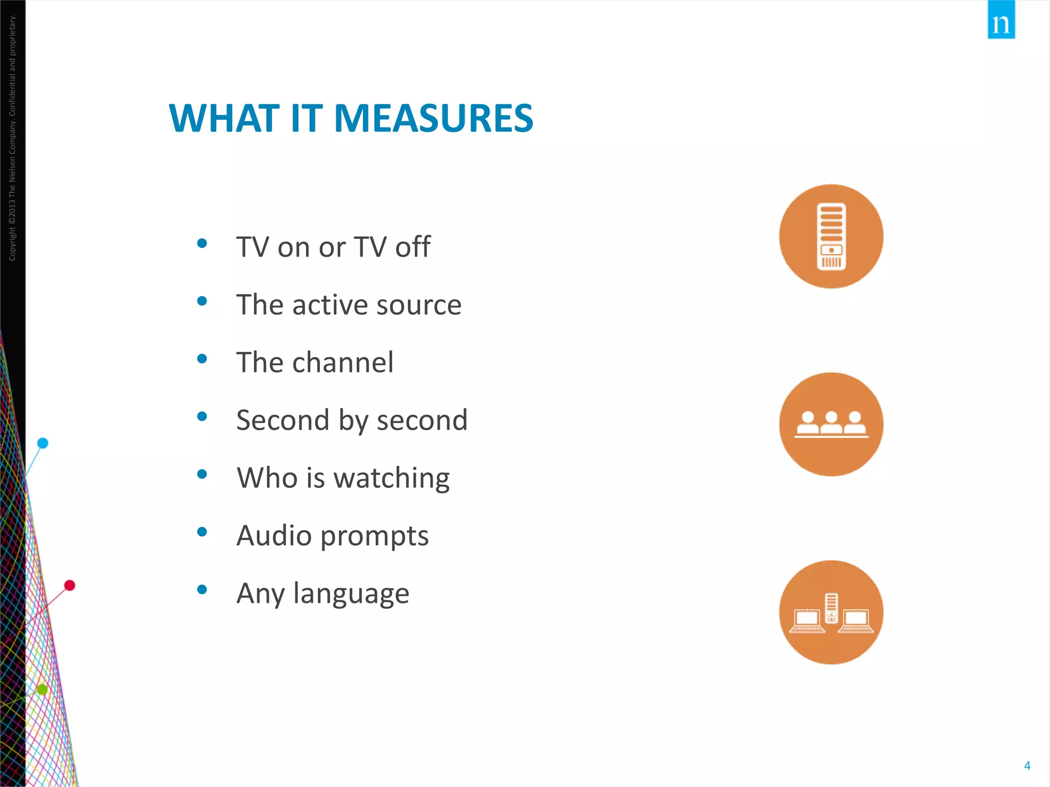 Copyright ©2013 The Nielsen Company. Confidential and proprietary.

WHAT IT MEASURES
•
•
•
•
•
•
•

TV on or TV off
The active source
The channel
Second by second
Who is watching
Audio prompts
Any language
4

4

 