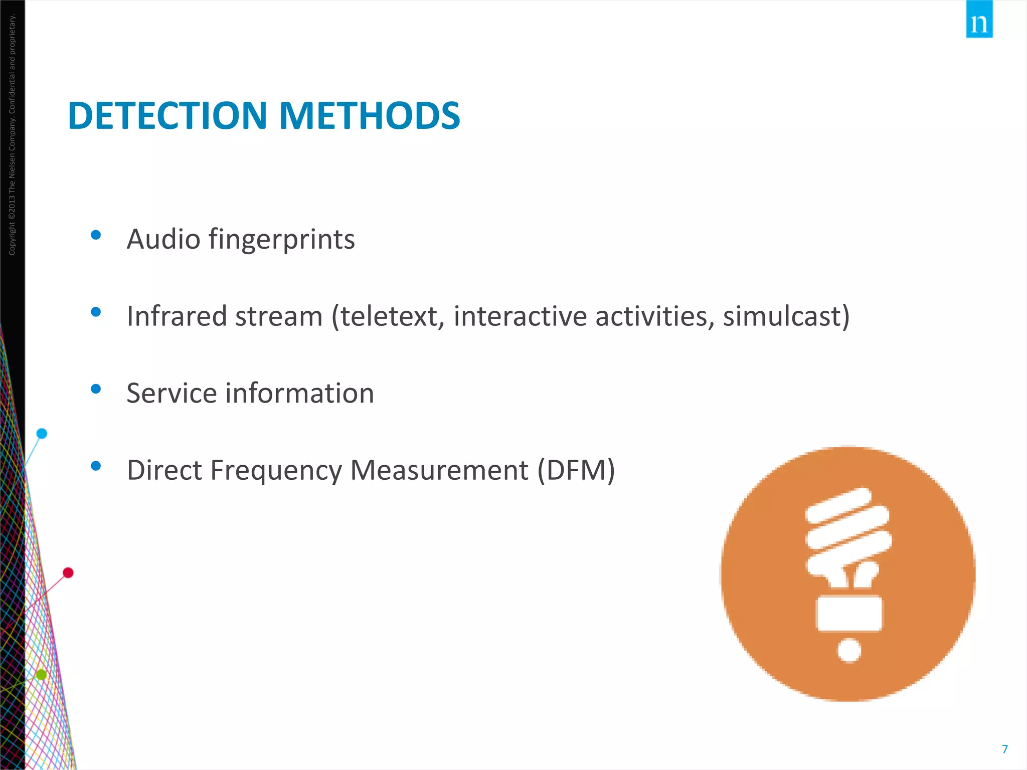 Copyright ©2013 The Nielsen Company. Confidential and proprietary.

DETECTION METHODS
•

Audio fingerprints

•

Infrared stream (teletext, interactive activities, simulcast)

•

Service information

•

Direct Frequency Measurement (DFM)

7

 