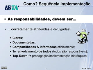 Como? Seqüência Implementação


 As responsabilidades, devem ser...

• ...corretamente atribuídas e divulgadas!

     Claras;
     Documentadas;
     Compartilhadas & informadas oficialmente;
     Ter envolvimento de todos (todos são responsáveis);
     Top-Down  propagação/implementação hierárquica.


                           12                        CON – A5
 