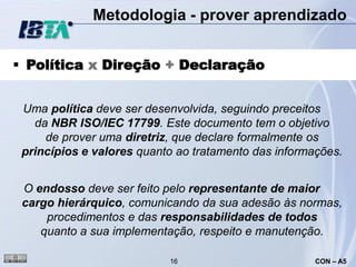 Metodologia - prover aprendizado


 Política x Direção + Declaração


 Uma política deve ser desenvolvida, seguindo preceitos
   da NBR ISO/IEC 17799. Este documento tem o objetivo
     de prover uma diretriz, que declare formalmente os
 princípios e valores quanto ao tratamento das informações.


 O endosso deve ser feito pelo representante de maior
 cargo hierárquico, comunicando da sua adesão às normas,
     procedimentos e das responsabilidades de todos
    quanto a sua implementação, respeito e manutenção.

                           16                         CON – A5
 