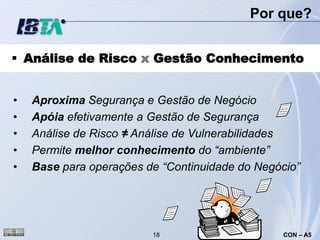 Por que?


 Análise de Risco x Gestão Conhecimento


•   Aproxima Segurança e Gestão de Negócio
•   Apóia efetivamente a Gestão de Segurança
•   Análise de Risco ≠ Análise de Vulnerabilidades
•   Permite melhor conhecimento do “ambiente”
•   Base para operações de “Continuidade do Negócio”




                         18                     CON – A5
 