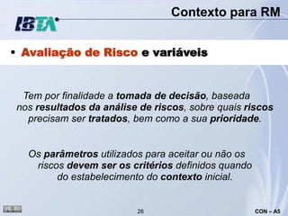 Contexto para RM


 Avaliação de Risco e variáveis


 Tem por finalidade a tomada de decisão, baseada
nos resultados da análise de riscos, sobre quais riscos
  precisam ser tratados, bem como a sua prioridade.


  Os parâmetros utilizados para aceitar ou não os
   riscos devem ser os critérios definidos quando
        do estabelecimento do contexto inicial.


                         26                         CON – A5
 