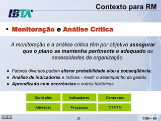 Contexto para RM


 Monitoração e Análise Crítica

 A monitoração e a análise critica têm por objetivo assegurar
     que o plano se mantenha pertinente e adequado às
                 necessidades da organização.

● Fatores diversos podem alterar probabilidade e/ou a conseqüência;
● Análise de indicadores e índices - medir o desempenho da gestão
● Aprendizado com ocorrências e outros históricos




                                28                            CON – A5
 