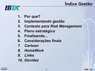 Índice Gestão

1.    Por que?
2.    Implementando gestão
3.    Contexto para Risk Management
4.    Plano estratégico
5.    Finalizando...
6.    Considerações finais
7.    Cartoon
8.    HomeWork
9.    Links
10.   Dúvidas

                3                     CON – A5
 