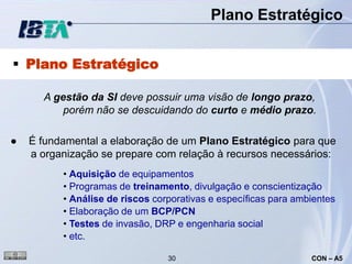 Plano Estratégico


 Plano Estratégico

      A gestão da SI deve possuir uma visão de longo prazo,
          porém não se descuidando do curto e médio prazo.

●   É fundamental a elaboração de um Plano Estratégico para que
    a organização se prepare com relação à recursos necessários:
          • Aquisição de equipamentos
          • Programas de treinamento, divulgação e conscientização
          • Análise de riscos corporativas e específicas para ambientes
          • Elaboração de um BCP/PCN
          • Testes de invasão, DRP e engenharia social
          • etc.

                                 30                              CON – A5
 