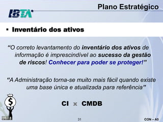 Plano Estratégico


 Inventário dos ativos

“O correto levantamento do inventário dos ativos de
  informação é imprescindível ao sucesso da gestão
    de riscos! Conhecer para poder se proteger!”

“A Administração torna-se muito mais fácil quando existe
      uma base única e atualizada para referência”

                    CI x CMDB

                          31                       CON – A5
 