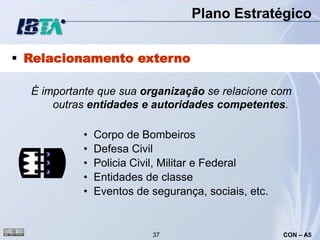 Plano Estratégico


 Relacionamento externo

  É importante que sua organização se relacione com
      outras entidades e autoridades competentes.

           •   Corpo de Bombeiros
           •   Defesa Civil
           •   Policia Civil, Militar e Federal
           •   Entidades de classe
           •   Eventos de segurança, sociais, etc.


                          37                         CON – A5
 