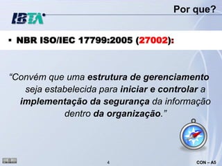 Por que?


 NBR ISO/IEC 17799:2005 (27002):



“Convém que uma estrutura de gerenciamento
   seja estabelecida para iniciar e controlar a
  implementação da segurança da informação
            dentro da organização.”




                      4                    CON – A5
 