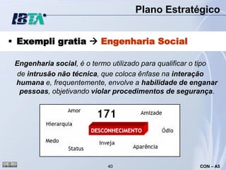 Plano Estratégico


 Exempli gratia  Engenharia Social

 Engenharia social, é o termo utilizado para qualificar o tipo
 de intrusão não técnica, que coloca ênfase na interação
 humana e, frequentemente, envolve a habilidade de enganar
  pessoas, objetivando violar procedimentos de segurança.




                             40                         CON – A5
 