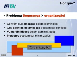 Por que?


 Problema Segurança > organização!

•   Convém que ameaças sejam eleminidas;
•   Que agentes de ameaças possam ser contidos;
•   Vulnerabilidades sejam administradas;
•   Impactos possam ser minimizados.



                   {Organização}

                         7                        CON – A5
 