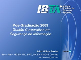 Pós-Graduação 2009
        Gestão Corporativa em
       Segurança da Informação



                                Jairo Willian Pereira
Sec+, Net+, MCSO, ITIL, LPIC, MCSA & MCSE Certified
                                  jairo.pereira@gmail.com
 