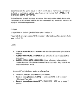 Gostaria de salientar quanto a aula de ontem em relação as informações que ficaram 
confusas no exercício do capitulo 4, que foram as informações 16,75 e 17,25cm (NO 
EXERCÍCIO ESTÃO CORRETAS). 
Ambas informações estão corretas, a confusão ficou por conta da colocação dos itens 
para evidenciação de cada conceito, pois no quadro reduzi algumas linhas por conta de 
espaço e ai criou-se os problemas. 
Portanto: 
0,25(restante do período 2) foi transferido para o Período 3; 
No período 3, foram produzidas 16,75 unidades + 0,5 unidade(que ficou como restante 
para período 4); 
LOGO: 
 CUSTOS DO PRODUTO VENDIDO: Custo apenas das unidades produzidas e 
vendidas; 
 CUSTO DO PRODUTO ACABADO: Custo referentes todas unidades de fato 
terminadas; 
 CUSTO DE PRODUÇÃO DO PERÍODO: Custo referente a todas unidades 
trabalhadas no período, independente de finalizados ou não, sendo apenas as 
finalizadas postas a venda. 
Logo no 03º período ficam assim as informações: 
 Custo dos produtos vendido(CPV): 18 unidades 
 Custo da produção acabada(CPA): 17 unidades (16,75/ no 3º período) + 
0,25/veio do 2º período) 
 Custo de produção do período(CPP): 17,25( 16,75 + 0,50/ que foi para o 4º 
período) 
 