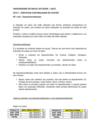 UNIVERSIDADE ESTADUAL DO CEARÁ – UECE 
2014.1 – DISCIPLINA CONTABILIDADE DE CUSTOS 
05 ª aula – Departamentalização 
A utilização de rateio até então utilizados são formas arbitrárias (necessárias) de 
alocação de custos, que acabam por gerar distorções na apuração de custos de cada 
produto. 
Portanto a ciência contábil procurou novas metodologias para reduzir o subjetivismo e as 
distorções causadas por esse critério de rateio até então utilizado. 
Departamentalização 
É a atividade de combinar tarefas em grupo. Trata-se de uma forma mais elaborada de 
atribuição de custos por meio de rateio. 
 Dividir a empresa em departamentos. Ex: Costura, Colagem, Usinagem, 
Polimento. 
 Atribuir todos os custos incorridos aos departamentos direta ou 
indiretamente(Rateio). 
 Distribuir os custos dos departamentos ao produtos, através de rateio. 
Na departamentalização ainda será utilizado o rateio, mas a arbitrariedade diminui, por 
dois motivos: 
 Alguns custos são indiretos aos produtos, mas são diretos ao departamento. Ex: 
Furação de dois produtos, sendo A(furo maior), e B (furo menor). 
 Nem todos os produtos passam por todas os departamentos, e quando passam 
fazem em proporção diferentes, recebendo então parcela diferenciada de custos 
destes departamentos. 
Vejamos exemplo com departamentalização e sem departamentalização 
Sejam os custos: 
PRODUTO MÃO OBRA DIRETA % 
SAP. FEM R$ 1.500,00 30 
SAP. MAS R$ 3.500,00 70 
TOTAL R$ 5.000,00 100 
PRODUTO MATÉRIA-PRIMA % 
SAP. FEM R$ 32.000,00 40 
SAP. MAS R$ 48.000,00 60 
TOTAL R$ 80.000,00 100 
 