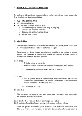 3. UNIDADE III – Classificação dos Custos 
Os custos de fabricação de produtos, são os custos necessários para a elaboração 
final desejada, sendo assim definidos: 
 MOD – Mão de Obra Direta 
 MD – Materiais Diretos 
 CIF’s – Custos Indiretos de Fabricação 
 Uso de Instalações( Depreciação, Aluguel, seguro) 
 Consumo de materiais Indiretos 
 Consumo de serviço (energia, água) 
 Mão de Obra Indireta 
3.1 Mão de Obra 
São recursos econômicos consumidos na forma de trabalho humano, sendo este 
trabalho desenvolvido na produção de bens e serviços. 
Classificada em Direta quando perfeitamente identificável ao produto e Indireta 
quando não possível a identificação direta ao produto, suprindo assim a 
necessidade produtiva de vários produtos. 
3.1.1 MOD 
 Trabalho direto na produção; 
 Possibilidade do exato tempo despendido na elaboração do produto; 
Ex.: Trabalhador que executa tarefas em um só produto 
3.1.2 MOI 
 São os gastos relativos a pessoal que executam trabalho que não são 
identificados diretamente a um produto. Neste caso o valor econômico 
relativo a essa mão de obra será rateado. 
Ex.: Gerente de produção. 
3.2 Materiais 
São elementos corpóreos e com valor patrimonial necessário para elaboração 
dos produtos e colocá-los a venda. 
3.2.1 Diretos: São materiais de fácil identificação ao produto. 
3.2.2 Indiretos: Para identificação a um produto devem ser feitos rateios 
Todos os gastos necessários para colocação dos materiais disponíveis para 
utilização, deverão ser incorporados ao valor dos materiais, formando assim o 
 