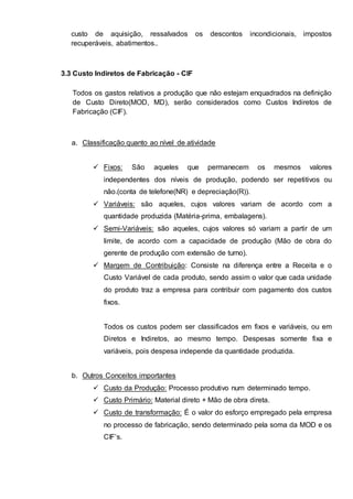 custo de aquisição, ressalvados os descontos incondicionais, impostos 
recuperáveis, abatimentos.. 
3.3 Custo Indiretos de Fabricação - CIF 
Todos os gastos relativos a produção que não estejam enquadrados na definição 
de Custo Direto(MOD, MD), serão considerados como Custos Indiretos de 
Fabricação (CIF). 
a. Classificação quanto ao nível de atividade 
 Fixos: São aqueles que permanecem os mesmos valores 
independentes dos níveis de produção, podendo ser repetitivos ou 
não.(conta de telefone(NR) e depreciação(R)). 
 Variáveis: são aqueles, cujos valores variam de acordo com a 
quantidade produzida (Matéria-prima, embalagens). 
 Semi-Variáveis: são aqueles, cujos valores só variam a partir de um 
limite, de acordo com a capacidade de produção (Mão de obra do 
gerente de produção com extensão de turno). 
 Margem de Contribuição: Consiste na diferença entre a Receita e o 
Custo Variável de cada produto, sendo assim o valor que cada unidade 
do produto traz a empresa para contribuir com pagamento dos custos 
fixos. 
Todos os custos podem ser classificados em fixos e variáveis, ou em 
Diretos e Indiretos, ao mesmo tempo. Despesas somente fixa e 
variáveis, pois despesa independe da quantidade produzida. 
b. Outros Conceitos importantes 
 Custo da Produção: Processo produtivo num determinado tempo. 
 Custo Primário: Material direto + Mão de obra direta. 
 Custo de transformação: É o valor do esforço empregado pela empresa 
no processo de fabricação, sendo determinado pela soma da MOD e os 
CIF’s. 
 