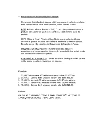 a. Breve comentário sobre avaliação de estoque 
Os métodos de avaliação de estoque objetivam separar o custo dos produtos, 
entre os estocados e o que foram vendidos, sendo os mais usados: 
PEPS (Primeiro a Entrar, Primeiro a Sair): O custo das primeiras compras e 
produtos para valorar as quantidades vendidas, e determinar o custo do 
período. 
UEPS (Ultimo a Entrar, Primeiro a Sair): Neste caso o custo das últimas 
unidades é que são utilizados para valorar e determinar o custo do período. 
Ressalte-se que não é aceito pelo Regulamento do Imposto de Renda. 
PREÇO ESPECÍFICO: Quando o material direto seja adquirido 
especificamente para uma ordem de produção, portanto fácil de atribuir o valor 
aos produtos em determinado período. 
CUSTO MÉDIO PONDERADO: Trata-se em avaliar o estoque através de uma 
média a cada entrada de novos itens em estoque. 
Exercício: 
1. 05.05.XX - Compra de 100 unidades ao valor total de R$ 1000,00; 
2. 07.05.XX – Compra de 50 unidades ao valor total de R$ 600,00; 
3. 10.05.XX – Venda de 30 unidades ao valor de R$ 25,00 a unidade; 
4. 11.05.XX – Venda de 80 unidades ao valor de R$ 25,00 a unidade; 
5. 16.05.XX – Compra de 40 unidades ao valor total de R$ 520,00. 
Pede-se: 
CALCULAR O VALOR DO ESTOQUE FINAL PELOS TRÊS MÉTODOS DE 
AVALIAÇÃO DE ESTOQUE ( PEPS, UEPS, MÉDIA) . 
 