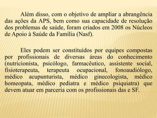Além disso, com o objetivo de ampliar a abrangência
das ações da APS, bem como sua capacidade de resolução
dos problemas de saúde, foram criados em 2008 os Núcleos
de Apoio à Saúde da Família (Nasf).
Eles podem ser constituídos por equipes compostas
por profissionais de diversas áreas do conhecimento
(nutricionista, psicólogo, farmacêutico, assistente social,
fisioterapeuta, terapeuta ocupacional, fonoaudiólogo,
médico acupunturista, médico ginecologista, médico
homeopata, médico pediatra e médico psiquiatra) que
devem atuar em parceria com os profissionais das e SF.
 