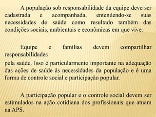 A população sob responsabilidade da equipe deve ser
cadastrada e acompanhada, entendendo-se suas
necessidades de saúde como resultado também das
condições sociais, ambientais e econômicas em que vive.
Equipe e famílias devem compartilhar
responsabilidades
pela saúde. Isso é particularmente importante na adequação
das ações de saúde às necessidades da população e é uma
forma de controle social e participação popular.
A participação popular e o controle social devem ser
estimulados na ação cotidiana dos profissionais que atuam
na APS.
 