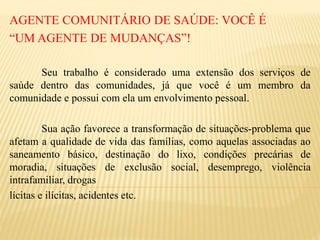 AGENTE COMUNITÁRIO DE SAÚDE: VOCÊ É
“UM AGENTE DE MUDANÇAS”!
Seu trabalho é considerado uma extensão dos serviços de
saúde dentro das comunidades, já que você é um membro da
comunidade e possui com ela um envolvimento pessoal.
Sua ação favorece a transformação de situações-problema que
afetam a qualidade de vida das famílias, como aquelas associadas ao
saneamento básico, destinação do lixo, condições precárias de
moradia, situações de exclusão social, desemprego, violência
intrafamiliar, drogas
lícitas e ilícitas, acidentes etc.
 