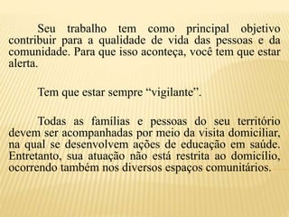Seu trabalho tem como principal objetivo
contribuir para a qualidade de vida das pessoas e da
comunidade. Para que isso aconteça, você tem que estar
alerta.
Tem que estar sempre “vigilante”.
Todas as famílias e pessoas do seu território
devem ser acompanhadas por meio da visita domiciliar,
na qual se desenvolvem ações de educação em saúde.
Entretanto, sua atuação não está restrita ao domicílio,
ocorrendo também nos diversos espaços comunitários.
 