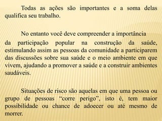 Todas as ações são importantes e a soma delas
qualifica seu trabalho.
No entanto você deve compreender a importância
da participação popular na construção da saúde,
estimulando assim as pessoas da comunidade a participarem
das discussões sobre sua saúde e o meio ambiente em que
vivem, ajudando a promover a saúde e a construir ambientes
saudáveis.
Situações de risco são aquelas em que uma pessoa ou
grupo de pessoas “corre perigo”, isto é, tem maior
possibilidade ou chance de adoecer ou até mesmo de
morrer.
 