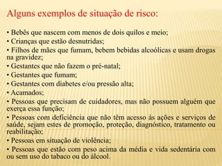 Alguns exemplos de situação de risco:
• Bebês que nascem com menos de dois quilos e meio;
• Crianças que estão desnutridas;
• Filhos de mães que fumam, bebem bebidas alcoólicas e usam drogas
na gravidez;
• Gestantes que não fazem o pré-natal;
• Gestantes que fumam;
• Gestantes com diabetes e/ou pressão alta;
• Acamados;
• Pessoas que precisam de cuidadores, mas não possuem alguém que
exerça essa função;
• Pessoas com deficiência que não têm acesso às ações e serviços de
saúde, sejam estes de promoção, proteção, diagnóstico, tratamento ou
reabilitação;
• Pessoas em situação de violência;
• Pessoas que estão com peso acima da média e vida sedentária com
ou sem uso do tabaco ou do álcool.
 
