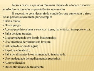 Nesses casos, as pessoas têm mais chance de adoecer e morrer
se não forem tomadas as providências necessárias.
É necessário considerar ainda condições que aumentam o risco
de as pessoas adoecerem, por exemplo:
• Baixa renda;
• Desemprego;
• Acesso precário a bens e serviços: água, luz elétrica, transporte etc.);
• Falta de água tratada;
• Lixo armazenado em locais inadequados;
• Uso incorreto de venenos na lavoura;
• Poluição do ar ou da água;
• Esgoto a céu aberto;
• Falta de alimentação ou alimentação inadequada;
• Uso inadequado de medicamentos prescritos;
• Automedicação;
• Descontinuidade de tratamento.
 