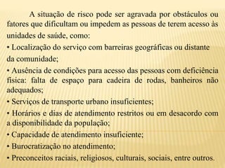 A situação de risco pode ser agravada por obstáculos ou
fatores que dificultam ou impedem as pessoas de terem acesso às
unidades de saúde, como:
• Localização do serviço com barreiras geográficas ou distante
da comunidade;
• Ausência de condições para acesso das pessoas com deficiência
física: falta de espaço para cadeira de rodas, banheiros não
adequados;
• Serviços de transporte urbano insuficientes;
• Horários e dias de atendimento restritos ou em desacordo com
a disponibilidade da população;
• Capacidade de atendimento insuficiente;
• Burocratização no atendimento;
• Preconceitos raciais, religiosos, culturais, sociais, entre outros.
 