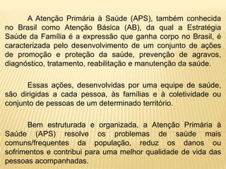 A Atenção Primária à Saúde (APS), também conhecida
no Brasil como Atenção Básica (AB), da qual a Estratégia
Saúde da Família é a expressão que ganha corpo no Brasil, é
caracterizada pelo desenvolvimento de um conjunto de ações
de promoção e proteção da saúde, prevenção de agravos,
diagnóstico, tratamento, reabilitação e manutenção da saúde.
Essas ações, desenvolvidas por uma equipe de saúde,
são dirigidas a cada pessoa, às famílias e à coletividade ou
conjunto de pessoas de um determinado território.
Bem estruturada e organizada, a Atenção Primária à
Saúde (APS) resolve os problemas de saúde mais
comuns/frequentes da população, reduz os danos ou
sofrimentos e contribui para uma melhor qualidade de vida das
pessoas acompanhadas.
 