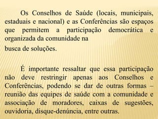 Os Conselhos de Saúde (locais, municipais,
estaduais e nacional) e as Conferências são espaços
que permitem a participação democrática e
organizada da comunidade na
busca de soluções.
É importante ressaltar que essa participação
não deve restringir apenas aos Conselhos e
Conferências, podendo se dar de outras formas –
reunião das equipes de saúde com a comunidade e
associação de moradores, caixas de sugestões,
ouvidoria, disque-denúncia, entre outras.
 