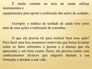 É muito comum na área da saúde utilizar
instrumentos e
equipamentos para apoiar a realização das ações de cuidado.
Exemplo: o médico da unidade de saúde tem como
uma de suas ações a realização de consultas.
O que ele precisa ter para realizar bem essa ação?
Para fazer uma boa anamnese (entrevista que busca levantar
todos os fatos referentes à pessoa e à doença que ela
apresenta) e um bom exame físico, ele precisa contar com
conhecimentos técnicos que adquiriu durante a sua
formação e durante a sua vida.
 