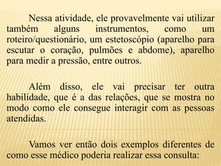 Nessa atividade, ele provavelmente vai utilizar
também alguns instrumentos, como um
roteiro/questionário, um estetoscópio (aparelho para
escutar o coração, pulmões e abdome), aparelho
para medir a pressão, entre outros.
Além disso, ele vai precisar ter outra
habilidade, que é a das relações, que se mostra no
modo como ele consegue interagir com as pessoas
atendidas.
Vamos ver então dois exemplos diferentes de
como esse médico poderia realizar essa consulta:
 