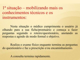 1ª situação – mobilizando mais os
conhecimentos técnicos e os
instrumentos:
Nesta situação o médico cumprimenta o usuário já
olhando para a sua ficha/prontuário e começa a fazer
perguntas seguindo o roteiro/questionário, anotando as
respostas e agindo de modo formal e objetivo.
Realiza o exame físico enquanto termina as perguntas
do questionário e faz a prescrição e/ou encaminhamento.
A consulta termina rapidamente.
 