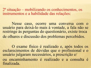 2ª situação – mobilizando os conhecimentos, os
instrumentos e a habilidade das relações:
Nesse caso, ocorre uma conversa com o
usuário para deixá-lo mais à vontade, a fala não se
restringe às perguntas do questionário, existe troca
de olhares e discussão dos problemas percebidos.
O exame físico é realizado e, após todos os
esclarecimentos de dúvidas que o profissional e o
usuário julgaram necessários, a prescrição e/
ou encaminhamento é realizado e a consulta é
finalizada.
 