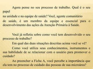 Agora pense no seu processo de trabalho. Qual é o seu
papel
na unidade e na equipe de saúde? Você, agente comunitário
de saúde, é um membro da equipe e essencial para o
desenvolvimento das ações da Atenção Primária à Saúde.
Você já refletiu sobre como você tem desenvolvido o seu
processo de trabalho?
Em qual das duas situações descritas acima você se vê?
Como você utiliza seus conhecimentos, instrumentos e
sua habilidade de se relacionar com o usuário para promover o
cuidado?
Ao preencher a Ficha A, você percebe a importância que
ela tem no processo de cuidado das pessoas de sua microárea?
 