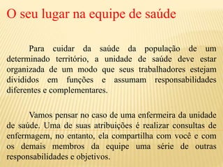 O seu lugar na equipe de saúde
Para cuidar da saúde da população de um
determinado território, a unidade de saúde deve estar
organizada de um modo que seus trabalhadores estejam
divididos em funções e assumam responsabilidades
diferentes e complementares.
Vamos pensar no caso de uma enfermeira da unidade
de saúde. Uma de suas atribuições é realizar consultas de
enfermagem, no entanto, ela compartilha com você e com
os demais membros da equipe uma série de outras
responsabilidades e objetivos.
 