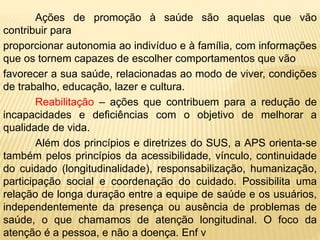 Ações de promoção à saúde são aquelas que vão
contribuir para
proporcionar autonomia ao indivíduo e à família, com informações
que os tornem capazes de escolher comportamentos que vão
favorecer a sua saúde, relacionadas ao modo de viver, condições
de trabalho, educação, lazer e cultura.
Reabilitação – ações que contribuem para a redução de
incapacidades e deficiências com o objetivo de melhorar a
qualidade de vida.
Além dos princípios e diretrizes do SUS, a APS orienta-se
também pelos princípios da acessibilidade, vínculo, continuidade
do cuidado (longitudinalidade), responsabilização, humanização,
participação social e coordenação do cuidado. Possibilita uma
relação de longa duração entre a equipe de saúde e os usuários,
independentemente da presença ou ausência de problemas de
saúde, o que chamamos de atenção longitudinal. O foco da
atenção é a pessoa, e não a doença. Enf v
 