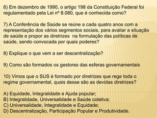 6) Em dezembro de 1990, o artigo 198 da Constituição Federal foi
regulamentado pela Lei nº 8.080, que é conhecida como?
7) A Conferência de Saúde se reúne a cada quatro anos com a
representação dos vários segmentos sociais, para avaliar a situação
de saúde e propor as diretrizes na formulação das políticas de
saúde, sendo convocada por quais poderes?
8) Explique o que vem a ser descentralização?
9) Como são formados os gestores das esferas governamentais
10) Vimos que o SUS é formado por diretrizes que rege toda o
regime governamental, quais desse são as devidas diretrizes?
A) Equidade, Integralidade e Ajuda popular;
B) Integralidade, Universalidade e Saúde coletiva;
C) Universalidade, Integralidade e Equidade;
D) Descentralização, Participação Popular e Produtividade.
 