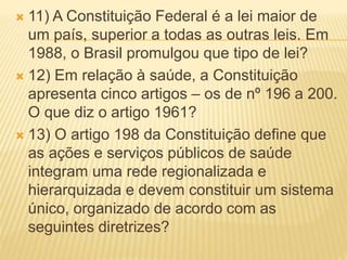  11) A Constituição Federal é a lei maior de
um país, superior a todas as outras leis. Em
1988, o Brasil promulgou que tipo de lei?
 12) Em relação à saúde, a Constituição
apresenta cinco artigos – os de nº 196 a 200.
O que diz o artigo 1961?
 13) O artigo 198 da Constituição define que
as ações e serviços públicos de saúde
integram uma rede regionalizada e
hierarquizada e devem constituir um sistema
único, organizado de acordo com as
seguintes diretrizes?
 