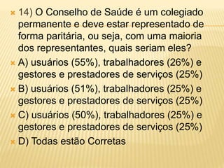  14) O Conselho de Saúde é um colegiado
permanente e deve estar representado de
forma paritária, ou seja, com uma maioria
dos representantes, quais seriam eles?
 A) usuários (55%), trabalhadores (26%) e
gestores e prestadores de serviços (25%)
 B) usuários (51%), trabalhadores (25%) e
gestores e prestadores de serviços (25%)
 C) usuários (50%), trabalhadores (25%) e
gestores e prestadores de serviços (25%)
 D) Todas estão Corretas
 