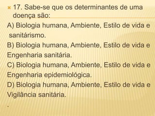  17. Sabe-se que os determinantes de uma
doença são:
A) Biologia humana, Ambiente, Estilo de vida e
sanitárismo.
B) Biologia humana, Ambiente, Estilo de vida e
Engenharia sanitária.
C) Biologia humana, Ambiente, Estilo de vida e
Engenharia epidemiológica.
D) Biologia humana, Ambiente, Estilo de vida e
Vigilância sanitária.
.
 